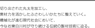 切り出された丸太を加工し、素材力を活かしたふさわしいかたちに整えていく。機械化が進む現代社会において、今なお東白川村が守り続ける伝統の製材技術に迫る。