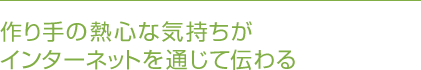 作り手の熱心な気持ちがインターネットを通じて伝わる