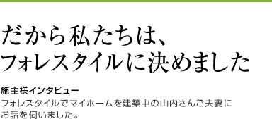 だから私たちは、フォレスタイルに決めました。[施主様インタビュー]フォレスタイルでマイホームを建築中の山内さんご夫妻にお話を伺いました。