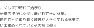 古くは江戸時代に始まり、伝統の技が代々受け継がれてきた林業。時代ごとに取り巻く環境が大きく変わる林業に、いま求められているその技に迫る。