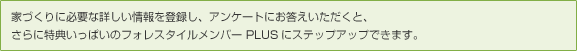 家づくりに必要な詳しい情報を登録し、アンケートにお答えいただくと、さらに特典いっぱいのフォレスタイルメンバー PLUSにステップアップできます。