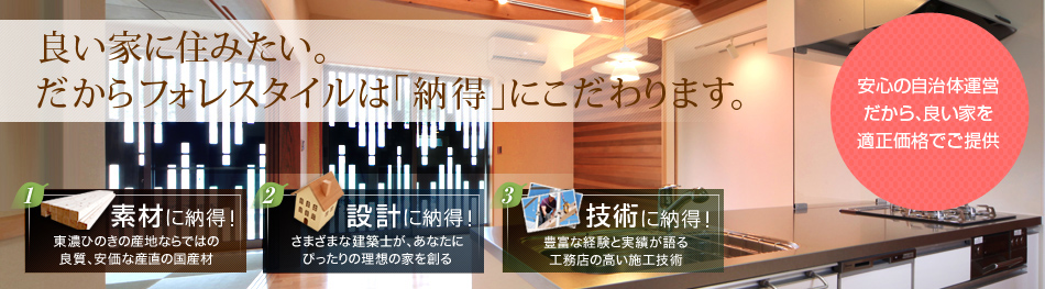 良い家に住みたい。 だからフォレスタイルは「納得」にこだわります。素材に納得! 設計に納得!  技術に納得!  安心の自治体運営だから、良い家を適正価格でご提供